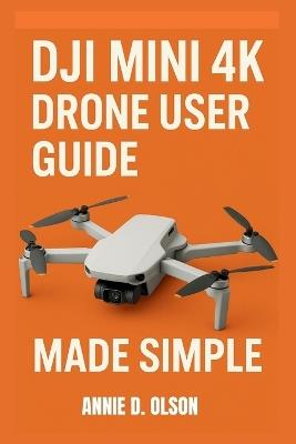 DJI Mini 4k Drone User Guide: Step-by-step setup manual, flight tips, camera secrets, safety rules, troubleshooting and Quickshot tricks for beginners and seniors. - Annie D Olson - cover