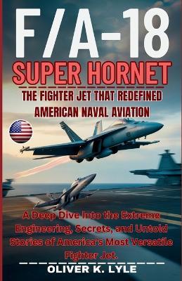F/A-18 SUPER HORNET - The Fighter Jet That Redefined American Naval Aviation: A Deep Dive Into the Extreme Engineering, Secrets, and Untold Stories of America's Most Versatile Fighter Jet. - Oliver K Lyle - cover