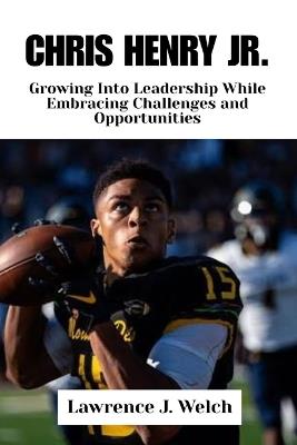 Chris Henry Jr.: Growing Into Leadership While Embracing Challenges and Opportunities - Lawrence J Welch - cover