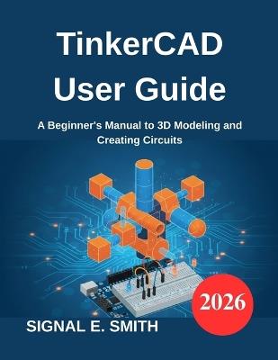 TinkerCAD User Guide: A Beginner's Manual to 3D Modeling and Creating Circuits - Signal E Smith - cover