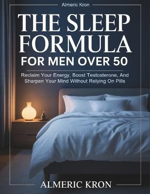 The Sleep Formula For Men Over 50: Reclaim Your Energy, Boost Testosterone, And Sharpen Your Mind Without Relying On Pills - Almeric Kron - cover