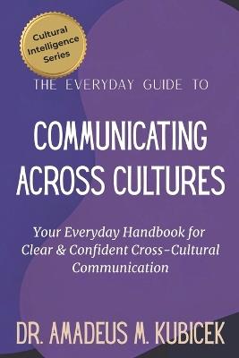 The Everyday Guide to Communicating Across Cultures: Your Everyday Handbook for Clear and Confident Cross Cultural Communication - Amadeus M Kubicek - cover