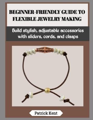 Beginner-Friendly Guide to Flexible Jewelry Making: Build stylish, adjustable accessories with sliders, cords, and clasps - Patrick Kent - cover