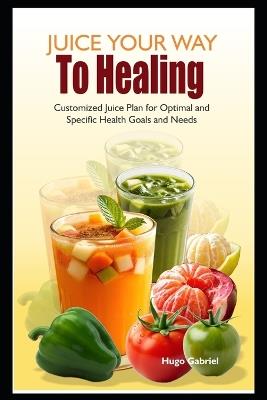 Juice Your Way To Healing: Customized Juice Plan for Optimal and Specific Health Goals and Needs - Hugo Gabriel - cover