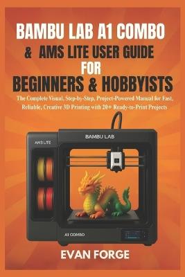 Bambu Lab A1 Combo & AMS Lite User Guide for Beginners & Hobbyists: The Complete Visual, Step-by-Step, Project-Powered Manual for Fast, Reliable, Creative 3D Printing with 20+ Ready-to-Print Projects - Evan Forge - cover