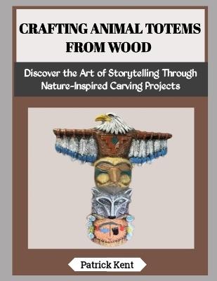 Crafting Animal Totems from Wood: Discover the Art of Storytelling Through Nature-Inspired Carving Projects - Patrick Kent - cover