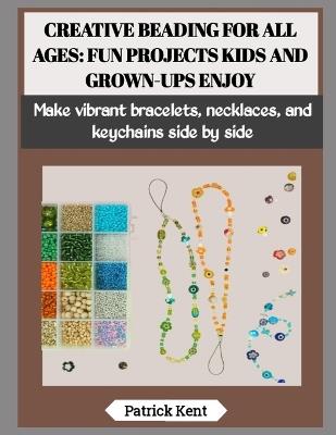 Creative Beading for All Ages: FUN PROJECTS KIDS AND GROWN-UPS ENJOY: Make vibrant bracelets, necklaces, and keychains side by side - Patrick Kent - cover