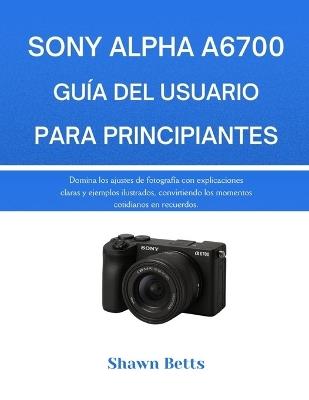 Sony Alpha A6700 Guía del Usuario Para Principiantes: Domina los ajustes de fotografía con explicaciones claras y ejemplos ilustrados, convirtiendo los momentos cotidianos en recuerdos. - Shawn Betts - cover