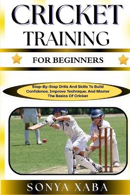 Cricket Training for Beginners: Step-By-Step Drills And Skills To Build Confidence, Improve Technique, And Master The Basics Of Cricket - Sonya Xaba - cover