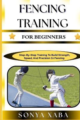 Fencing Training for Beginners: Step-By-Step Training To Build Strength, Speed, And Precision In Fencing - Sonya Xaba - cover