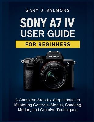 Sony A7 IV User Guide for Beginners: A Complete Step-by-Step manual to Mastering Controls, Menus, Shooting Modes, and Creative Techniques - Gary J Salmons - cover