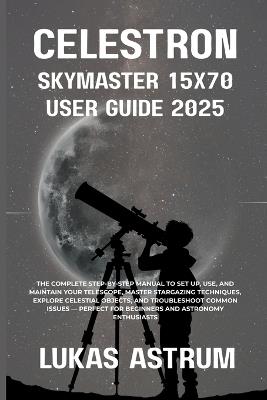 Celestron Skymaster 15x70 User Guide 2025: The Complete Step-by-Step Manual to Set Up, Use, and Maintain Your Telescope, Master Stargazing Techniques, Explore Celestial Objects, and Troubleshoot Common Issues Perfect for Beginners and Astronomy Enthusia - Lukas Astrum - cover