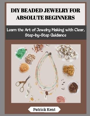 DIY Beaded Jewelry for Absolute Beginners: Learn the Art of Jewelry Making with Clear, Step-by-Step Guidance - Patrick Kent - cover