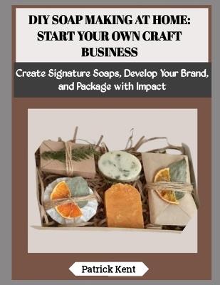 DIY Soap Making at Home: START YOUR OWN CRAFT BUSINESS: Create Signature Soaps, Develop Your Brand, and Package with Impact - Patrick Kent - cover
