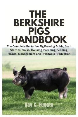 The Berkshire Pigs Handbook: The Complete Berkshire Pig Farming Guide, from Start-to-Finish, Housing, Breeding, Feeding, Health, Management and Profitable Production - Ray C Fugate - cover