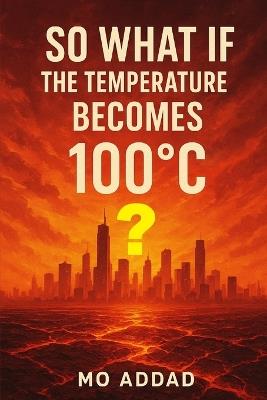 So What If The Temperature Becomes 100 °C ?: From Boiling Oceans to Vanishing Forests, Experience the Apocalypse, The Rules Have Changed, and Only the Brave Will Survive - Mo Addad - cover