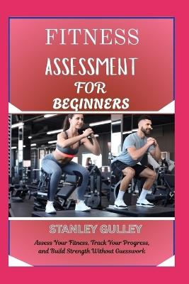 Fitness Assessment for Beginners: Assess Your Fitness, Track Your Progress, and Build Strength Without Guesswork - Stanley Gulley - cover