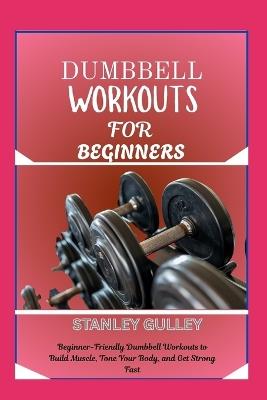 Dumbbell Workouts for Beginners: Beginner-Friendly Dumbbell Workouts to Build Muscle, Tone Your Body, and Get Strong Fast - Stanley Gulley - cover