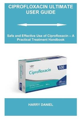 Ciprofloxacin Ultimate User Guide: Safe and Effective Use of Ciprofloxacin - A Practical Treatment Handbook - Harry Daniel - cover