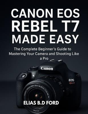 Canon EOS Rebel T7 Made Easy: The Complete Beginner's Guide to Mastering Your Camera and Shooting Like a Pro - Elias B D Ford - cover