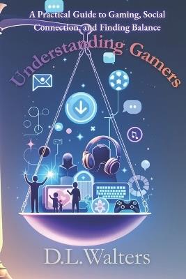 Understanding Gamers: A Practical Guide to Gaming, Social Connection, and Finding Balance - D L Walters - cover
