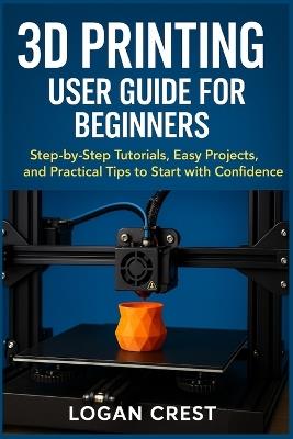 3D printing User guide for beginners: Step-by-Step Tutorials, Easy Projects, and Practical Tips to Start with Confidence - Logan Crest - cover