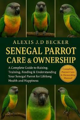 Senegal Parrot Care & Ownership: A Complete Guide to Raising, Training, Feeding & Understanding Your Senegal Parrot for Lifelong Health and Happiness - Alexis J D Becker - cover