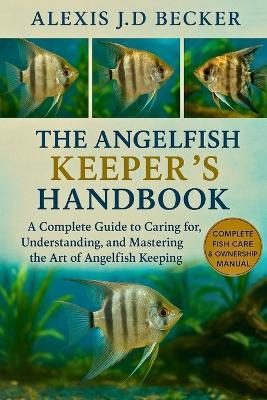 The Angelfish Keeper's Handbook: A Complete Guide to Caring for, Understanding, and Mastering the Art of Angelfish Keeping - Alexis J D Becker - cover