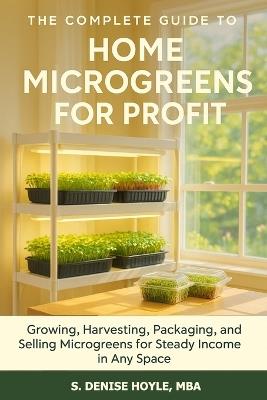 The Complete Guide to Home Microgreens for Profit: Growing, Harvesting, Packaging, and Selling Microgreens for Steady Income in Any Space - S Denise Hoyle Mba - cover