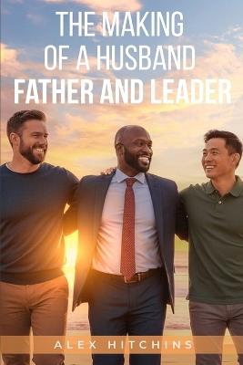 The Making of a Husband, Father and Leader: Build your Value Before Your Find Her - Alex Hitchins - cover