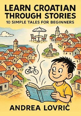 Learn Croatian Through Stories: 10 Simple Tales for Beginners (A1 Level): Master Croatian for Beginners with Easy Short Stories, Vocabulary, & Grammar Exercises for Adults & Kids - Andrea Lovric - cover