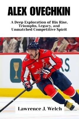 Alex Ovechkin: A Deep Exploration of His Rise, Triumphs, Legacy, and Unmatched Competitive Spirit - Lawrence J Welch - cover