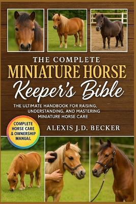 The Complete Miniature Horse Keeper's Bible: The Ultimate Handbook for Raising, Understanding, and Mastering Miniature Horse Care - Alexis J D Becker - cover