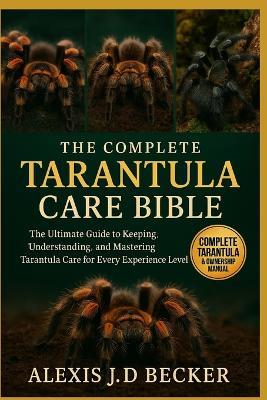 The Complete Tarantula Care Bible: The Ultimate Guide to Keeping, Understanding, and Mastering Tarantula Care for Every Experience Level - Alexis J D Becker - cover