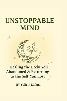 Unstoppable Mind: Healing the Body You Abandoned & Returning to the Self You Lost - A Somatic Healing Guide with Reflective Practices - Yulieth Molina - cover