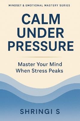 Calm Under Pressure: Master Your Mind When Stress Peaks: Practical Strategies to Stay Composed, Think Clearly & Respond Wisely in Any Situation - Shringi S - cover