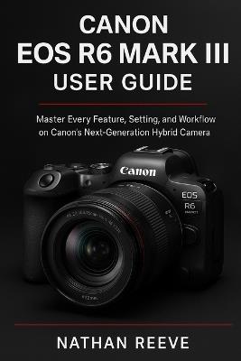Canon EOS R6 Mark III User Guide: Master Every Feature, Setting, and Workflow on Canon's Next-Generation Hybrid Camera - Nathan Reeve - cover