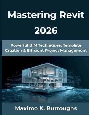 Mastering Revit 2026: Powerful BIM Techniques, Template Creation & Efficient Project Management - Maximo K Burroughs - cover