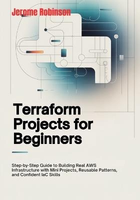 Terraform Projects for Beginners: Step-by-Step Guide to Building Real AWS Infrastructure with Mini Projects, Reusable Patterns, and Confident IaC Skills - Jerome Robinson - cover