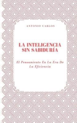 La Inteligencia Sin Sabiduría: El Pensamiento En La Era De La Eficiencia - Antonio Carlos - cover