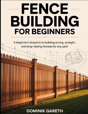 Fence Building for Beginners: A Beginner's Blueprint to Building Strong, Straight, and Long-Lasting Fences for Any Yard - Dominik Gareth - cover
