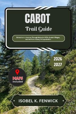 Cabot Trail Guide 2026 - 2027: Embark on a Journey Through Majestic Cliffs, Quaint Villages, and the Rich History of Cape Breton - Isobel K Fenwick - cover