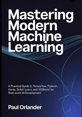 Mastering Modern Machine Learning: A Practical Guide to TensorFlow, PyTorch, Keras, Scikit-learn, and XGBoost for Real-World AI Development - Paul Orlander - cover