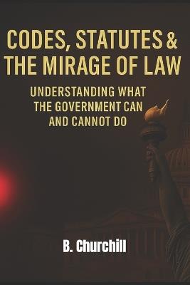Codes, Statutes & the Mirage of Law: Understanding What the Government Can and Cannot Do - B Churchill - cover