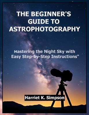 The Beginner's Guide to Astrophotography: Mastering the Night Sky with Easy Step-by-Step Instructions" - Harriet K Simpson - cover