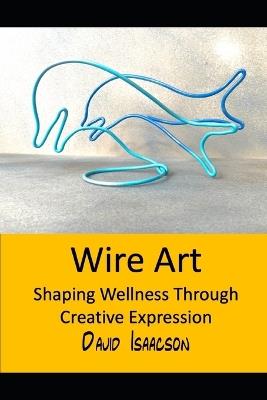 Wire Art: Shaping Wellbeing Through Creative Expression: A Guide to the Therapeutic Benefits of Wire Sculpture and Teaching this Skill to Others - David Isaacson - cover
