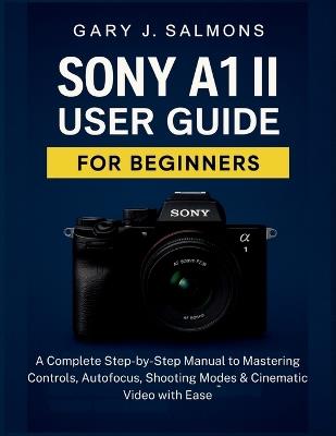 Sony A1 II User Guide for Beginners: A Complete Step-by-Step Manual to Mastering Controls, Autofocus, Shooting Modes & Cinematic Video with Ease - Gary J Salmons - cover