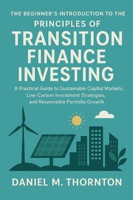 The Beginner's Introduction to the Principles of Transition Finance Investing: A Practical Guide to Sustainable Capital Markets, Low-Carbon Investment Strategies, and Responsible Portfolio Growth - Daniel M Thornton - cover