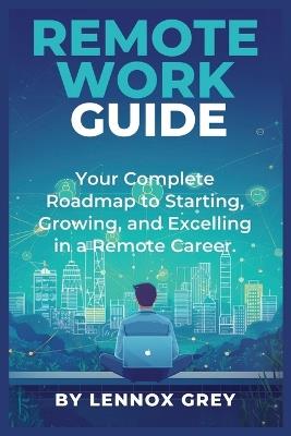 Remote Work Guide: Your Complete Roadmap to Starting, Growing, and Excelling in a Remote Career - Lennox Grey - cover