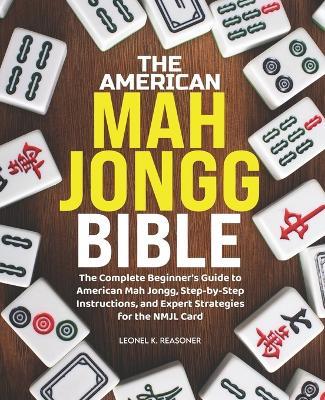 The American Mah Jongg Bible: The Complete Beginner's Guide to American Mah Jongg, Step-by-Step Instructions, and Expert Strategies for the NMJL Card - Leonel K Reasoner - cover